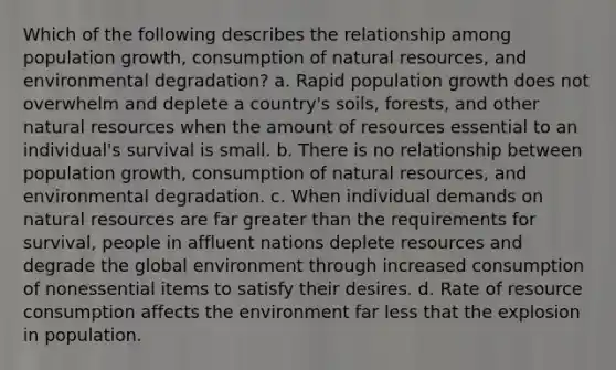 Which of the following describes the relationship among population growth, consumption of natural resources, and environmental degradation? a. Rapid population growth does not overwhelm and deplete a country's soils, forests, and other natural resources when the amount of resources essential to an individual's survival is small. b. There is no relationship between population growth, consumption of natural resources, and environmental degradation. c. When individual demands on natural resources are far greater than the requirements for survival, people in affluent nations deplete resources and degrade the global environment through increased consumption of nonessential items to satisfy their desires. d. Rate of resource consumption affects the environment far less that the explosion in population.