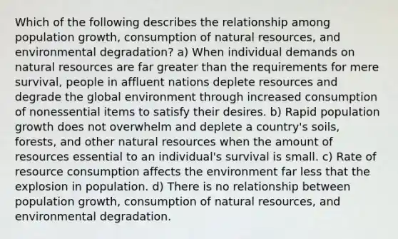 Which of the following describes the relationship among population growth, consumption of natural resources, and environmental degradation? a) When individual demands on natural resources are far greater than the requirements for mere survival, people in affluent nations deplete resources and degrade the global environment through increased consumption of nonessential items to satisfy their desires. b) Rapid population growth does not overwhelm and deplete a country's soils, forests, and other natural resources when the amount of resources essential to an individual's survival is small. c) Rate of resource consumption affects the environment far less that the explosion in population. d) There is no relationship between population growth, consumption of natural resources, and environmental degradation.