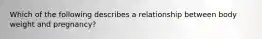 Which of the following describes a relationship between body weight and pregnancy?