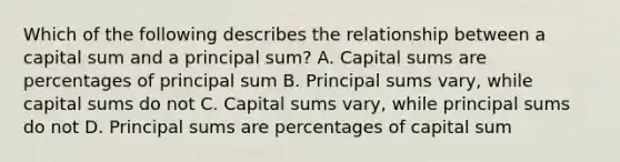 Which of the following describes the relationship between a capital sum and a principal sum? A. Capital sums are percentages of principal sum B. Principal sums vary, while capital sums do not C. Capital sums vary, while principal sums do not D. Principal sums are percentages of capital sum