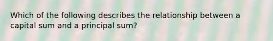 Which of the following describes the relationship between a capital sum and a principal sum?