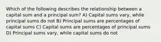 Which of the following describes the relationship between a capital sum and a principal sum? A) Capital sums vary, while principal sums do not B) Principal sums are percentages of capital sums C) Capital sums are percentages of principal sums D) Principal sums vary, while capital sums do not