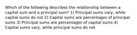 Which of the following describes the relationship between a capital sum and a principal sum? 1) Principal sums vary, while capital sums do not 2) Capital sums are percentages of principal sums 3) Principal sums are percentages of capital sums 4) Capital sums vary, while principal sums do not