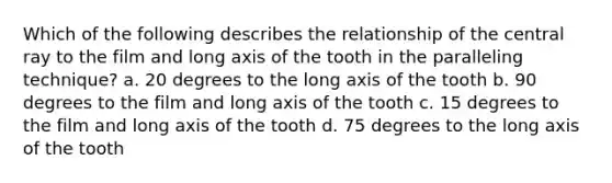 Which of the following describes the relationship of the central ray to the film and long axis of the tooth in the paralleling technique? a. 20 degrees to the long axis of the tooth b. 90 degrees to the film and long axis of the tooth c. 15 degrees to the film and long axis of the tooth d. 75 degrees to the long axis of the tooth