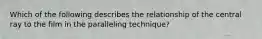 Which of the following describes the relationship of the central ray to the film in the paralleling technique?