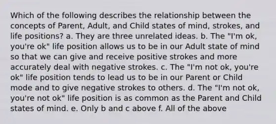 Which of the following describes the relationship between the concepts of Parent, Adult, and Child states of mind, strokes, and life positions? a. They are three unrelated ideas. b. The "I'm ok, you're ok" life position allows us to be in our Adult state of mind so that we can give and receive positive strokes and more accurately deal with negative strokes. c. The "I'm not ok, you're ok" life position tends to lead us to be in our Parent or Child mode and to give negative strokes to others. d. The "I'm not ok, you're not ok" life position is as common as the Parent and Child states of mind. e. Only b and c above f. All of the above