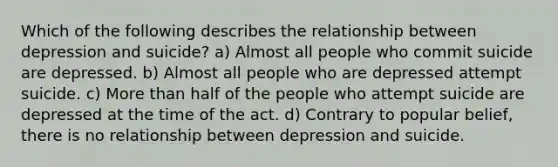 Which of the following describes the relationship between depression and suicide? a) Almost all people who commit suicide are depressed. b) Almost all people who are depressed attempt suicide. c) More than half of the people who attempt suicide are depressed at the time of the act. d) Contrary to popular belief, there is no relationship between depression and suicide.