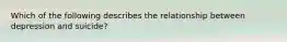 Which of the following describes the relationship between depression and suicide?