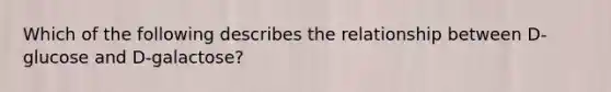 Which of the following describes the relationship between D-glucose and D-galactose?