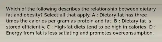 Which of the following describes the relationship between dietary fat and obesity? Select all that apply. A : Dietary fat has three times the calories per gram as protein and fat. B : Dietary fat is stored efficiently. C : High-fat diets tend to be high in calories. D : Energy from fat is less satiating and promotes overconsumption.