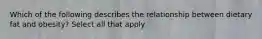 Which of the following describes the relationship between dietary fat and obesity? Select all that apply