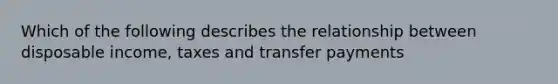 Which of the following describes the relationship between disposable income, taxes and transfer payments