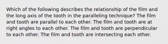 Which of the following describes the relationship of the film and the long axis of the tooth in the paralleling technique? The film and tooth are parallel to each other. The film and tooth are at right angles to each other. The film and tooth are perpendicular to each other. The film and tooth are intersecting each other.