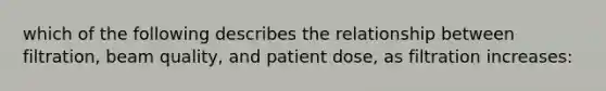 which of the following describes the relationship between filtration, beam quality, and patient dose, as filtration increases: