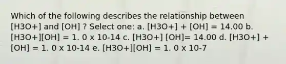 Which of the following describes the relationship between [H3O+] and [OH] ? Select one: a. [H3O+] + [OH] = 14.00 b. [H3O+][OH] = 1. 0 x 10-14 c. [H3O+] [OH]= 14.00 d. [H3O+] + [OH] = 1. 0 x 10-14 e. [H3O+][OH] = 1. 0 x 10-7