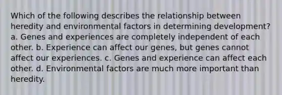 Which of the following describes the relationship between heredity and environmental factors in determining development? a. Genes and experiences are completely independent of each other. b. Experience can affect our genes, but genes cannot affect our experiences. c. Genes and experience can affect each other. d. Environmental factors are much more important than heredity.