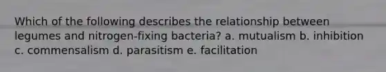 Which of the following describes the relationship between legumes and nitrogen-fixing bacteria? a. mutualism b. inhibition c. commensalism d. parasitism e. facilitation