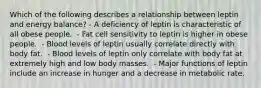 Which of the following describes a relationship between leptin and energy balance? - A deficiency of leptin is characteristic of all obese people. ​ - Fat cell sensitivity to leptin is higher in obese people. ​ - Blood levels of leptin usually correlate directly with body fat. ​ - Blood levels of leptin only correlate with body fat at extremely high and low body masses. ​ - Major functions of leptin include an increase in hunger and a decrease in metabolic rate.