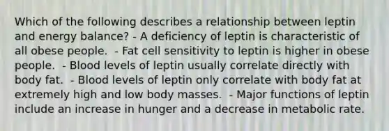 Which of the following describes a relationship between leptin and energy balance? - A deficiency of leptin is characteristic of all obese people. ​ - Fat cell sensitivity to leptin is higher in obese people. ​ - Blood levels of leptin usually correlate directly with body fat. ​ - Blood levels of leptin only correlate with body fat at extremely high and low body masses. ​ - Major functions of leptin include an increase in hunger and a decrease in metabolic rate.