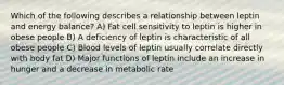 Which of the following describes a relationship between leptin and energy balance? A) Fat cell sensitivity to leptin is higher in obese people B) A deficiency of leptin is characteristic of all obese people C) Blood levels of leptin usually correlate directly with body fat D) Major functions of leptin include an increase in hunger and a decrease in metabolic rate