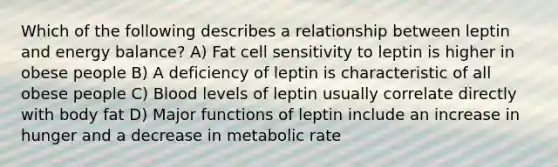 Which of the following describes a relationship between leptin and energy balance? A) Fat cell sensitivity to leptin is higher in obese people B) A deficiency of leptin is characteristic of all obese people C) Blood levels of leptin usually correlate directly with body fat D) Major functions of leptin include an increase in hunger and a decrease in metabolic rate