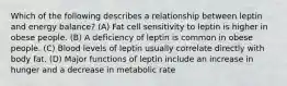 Which of the following describes a relationship between leptin and energy balance? (A) Fat cell sensitivity to leptin is higher in obese people. (B) A deficiency of leptin is common in obese people. (C) Blood levels of leptin usually correlate directly with body fat. (D) Major functions of leptin include an increase in hunger and a decrease in metabolic rate