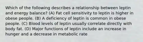 Which of the following describes a relationship between leptin and energy balance? (A) Fat cell sensitivity to leptin is higher in obese people. (B) A deficiency of leptin is common in obese people. (C) Blood levels of leptin usually correlate directly with body fat. (D) Major functions of leptin include an increase in hunger and a decrease in metabolic rate