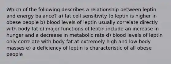 Which of the following describes a relationship between leptin and energy balance? a) fat cell sensitivity to leptin is higher in obese people b) blood levels of leptin usually correlate directly with body fat c) major functions of leptin include an increase in hunger and a decrease in metabolic rate d) blood levels of leptin only correlate with body fat at extremely high and low body masses e) a deficiency of leptin is characteristic of all obese people