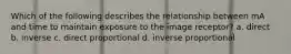 Which of the following describes the relationship between mA and time to maintain exposure to the image receptor? a. direct b. inverse c. direct proportional d. inverse proportional