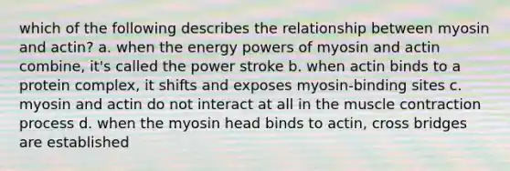 which of the following describes the relationship between myosin and actin? a. when the energy powers of myosin and actin combine, it's called the power stroke b. when actin binds to a protein complex, it shifts and exposes myosin-binding sites c. myosin and actin do not interact at all in the muscle contraction process d. when the myosin head binds to actin, cross bridges are established