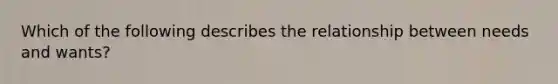 Which of the following describes the relationship between needs and wants?