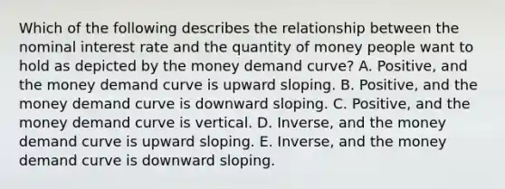 Which of the following describes the relationship between the nominal interest rate and the quantity of money people want to hold as depicted by the money demand curve? A. Positive, and the money demand curve is upward sloping. B. Positive, and the money demand curve is downward sloping. C. Positive, and the money demand curve is vertical. D. Inverse, and the money demand curve is upward sloping. E. Inverse, and the money demand curve is downward sloping.