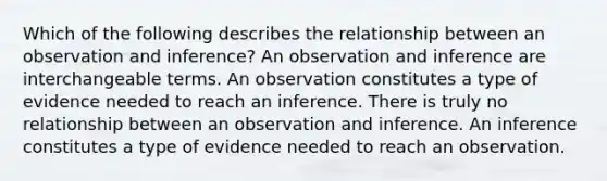 Which of the following describes the relationship between an observation and inference? An observation and inference are interchangeable terms. An observation constitutes a type of evidence needed to reach an inference. There is truly no relationship between an observation and inference. An inference constitutes a type of evidence needed to reach an observation.