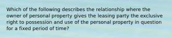 Which of the following describes the relationship where the owner of personal property gives the leasing party the exclusive right to possession and use of the personal property in question for a fixed period of time?