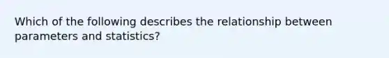 Which of the following describes the relationship between parameters and statistics?