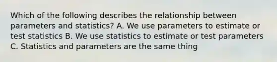 Which of the following describes the relationship between parameters and statistics? A. We use parameters to estimate or test statistics B. We use statistics to estimate or test parameters C. Statistics and parameters are the same thing