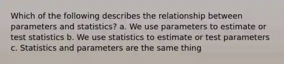 Which of the following describes the relationship between parameters and statistics? a. We use parameters to estimate or test statistics b. We use statistics to estimate or test parameters c. Statistics and parameters are the same thing