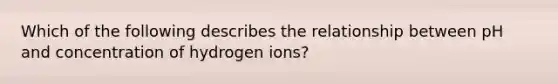 Which of the following describes the relationship between pH and concentration of hydrogen ions?