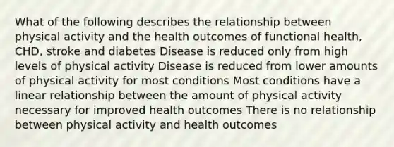 What of the following describes the relationship between physical activity and the health outcomes of functional health, CHD, stroke and diabetes Disease is reduced only from high levels of physical activity Disease is reduced from lower amounts of physical activity for most conditions Most conditions have a linear relationship between the amount of physical activity necessary for improved health outcomes There is no relationship between physical activity and health outcomes