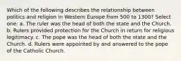 Which of the following describes the relationship between politics and religion in Western Europe from 500 to 1300? Select one: a. The ruler was the head of both the state and the Church. b. Rulers provided protection for the Church in return for religious legitimacy. c. The pope was the head of both the state and the Church. d. Rulers were appointed by and answered to the pope of the Catholic Church.