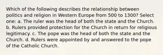 Which of the following describes the relationship between politics and religion in Western Europe from 500 to 1300? Select one: a. The ruler was the head of both the state and the Church. b. Rulers provided protection for the Church in return for religious legitimacy. c. The pope was the head of both the state and the Church. d. Rulers were appointed by and answered to the pope of the Catholic Church.