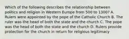 Which of the following describes the relationship between politics and religion in Western Europe from 500 to 1300? A. Rulers were appointed by the pope of the Catholic Church B. The ruler was the head of both the state and the church C. The pope was the head of both the state and the church D. Rulers provide protection for the church in return for religious legitimacy