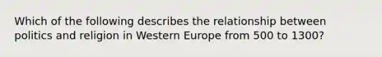 Which of the following describes the relationship between politics and religion in Western Europe from 500 to 1300?