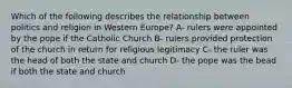 Which of the following describes the relationship between politics and religion in Western Europe? A- rulers were appointed by the pope if the Catholic Church B- rulers provided protection of the church in return for religious legitimacy C- the ruler was the head of both the state and church D- the pope was the bead if both the state and church