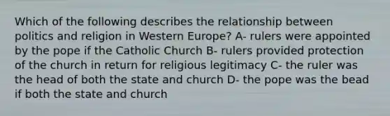 Which of the following describes the relationship between politics and religion in Western Europe? A- rulers were appointed by the pope if the Catholic Church B- rulers provided protection of the church in return for religious legitimacy C- the ruler was the head of both the state and church D- the pope was the bead if both the state and church