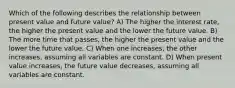 Which of the following describes the relationship between present value and future value? A) The higher the interest rate, the higher the present value and the lower the future value. B) The more time that passes, the higher the present value and the lower the future value. C) When one increases, the other increases, assuming all variables are constant. D) When present value increases, the future value decreases, assuming all variables are constant.