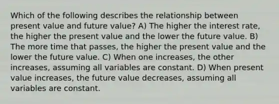 Which of the following describes the relationship between present value and future value? A) The higher the interest rate, the higher the present value and the lower the future value. B) The more time that passes, the higher the present value and the lower the future value. C) When one increases, the other increases, assuming all variables are constant. D) When present value increases, the future value decreases, assuming all variables are constant.