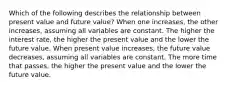 Which of the following describes the relationship between present value and future value? When one increases, the other increases, assuming all variables are constant. The higher the interest rate, the higher the present value and the lower the future value. When present value increases, the future value decreases, assuming all variables are constant. The more time that passes, the higher the present value and the lower the future value.