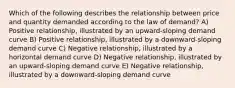 Which of the following describes the relationship between price and quantity demanded according to the law of demand? A) Positive relationship, illustrated by an upward-sloping demand curve B) Positive relationship, illustrated by a downward-sloping demand curve C) Negative relationship, illustrated by a horizontal demand curve D) Negative relationship, illustrated by an upward-sloping demand curve E) Negative relationship, illustrated by a downward-sloping demand curve