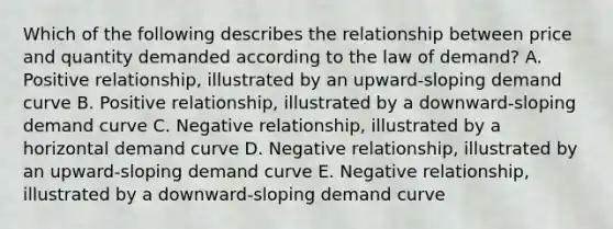 Which of the following describes the relationship between price and quantity demanded according to the law of demand? A. Positive relationship, illustrated by an upward-sloping demand curve B. Positive relationship, illustrated by a downward-sloping demand curve C. Negative relationship, illustrated by a horizontal demand curve D. Negative relationship, illustrated by an upward-sloping demand curve E. Negative relationship, illustrated by a downward-sloping demand curve